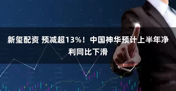 新玺配资 预减超13%！中国神华预计上半年净利同比下滑