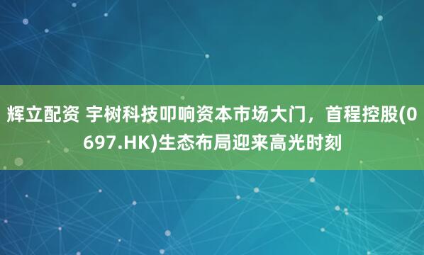 辉立配资 宇树科技叩响资本市场大门，首程控股(0697.HK)生态布局迎来高光时刻