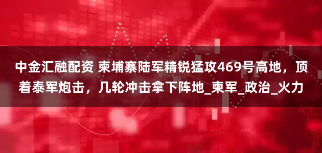 中金汇融配资 柬埔寨陆军精锐猛攻469号高地，顶着泰军炮击，几轮冲击拿下阵地_柬军_政治_火力