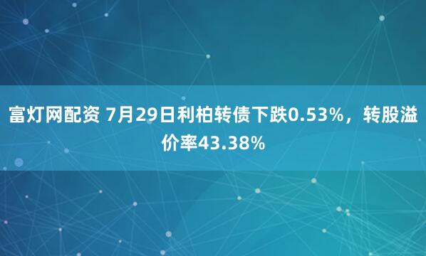 富灯网配资 7月29日利柏转债下跌0.53%，转股溢价率43.38%