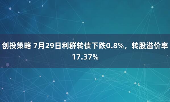 创投策略 7月29日利群转债下跌0.8%，转股溢价率17.37%