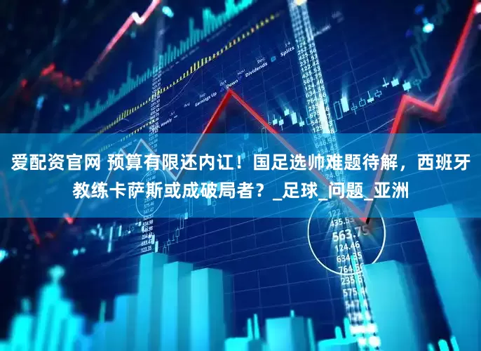 爱配资官网 预算有限还内讧！国足选帅难题待解，西班牙教练卡萨斯或成破局者？_足球_问题_亚洲
