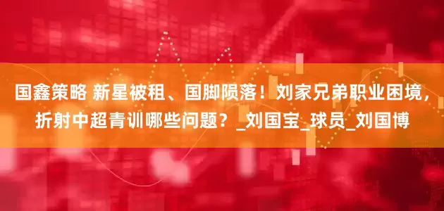 国鑫策略 新星被租、国脚陨落！刘家兄弟职业困境，折射中超青训哪些问题？_刘国宝_球员_刘国博