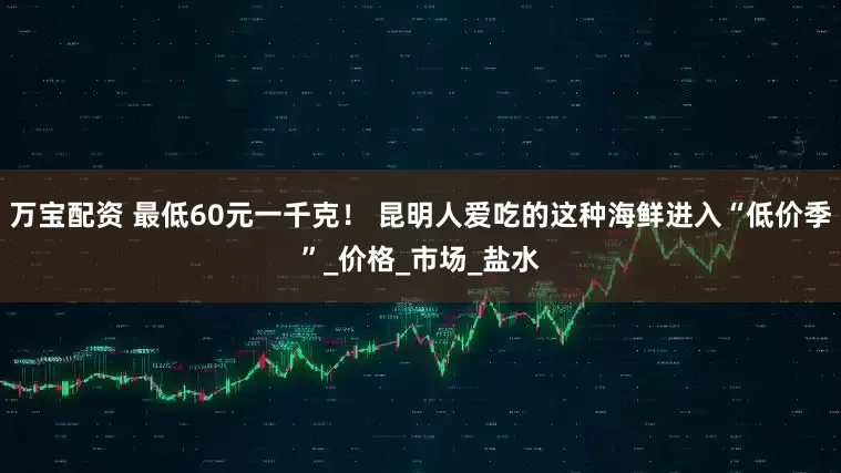 万宝配资 最低60元一千克！ 昆明人爱吃的这种海鲜进入“低价季”_价格_市场_盐水