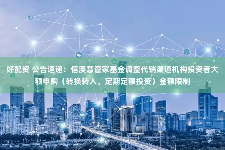 好配资 公告速递：信澳慧管家基金调整代销渠道机构投资者大额申购（转换转入、定期定额投资）金额限制