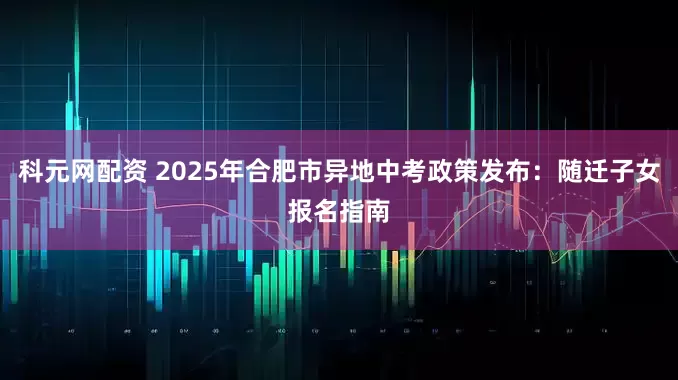 科元网配资 2025年合肥市异地中考政策发布：随迁子女报名指南