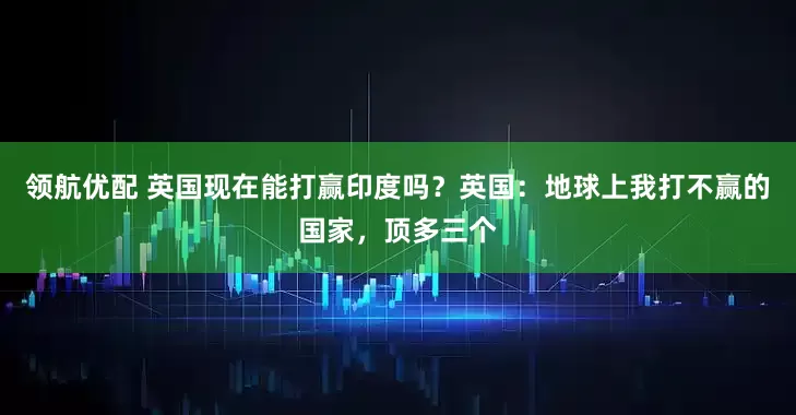 领航优配 英国现在能打赢印度吗？英国：地球上我打不赢的国家，顶多三个