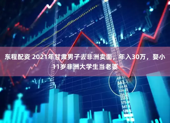 东程配资 2021年甘肃男子去非洲卖面，年入30万，娶小11岁非洲大学生当老婆