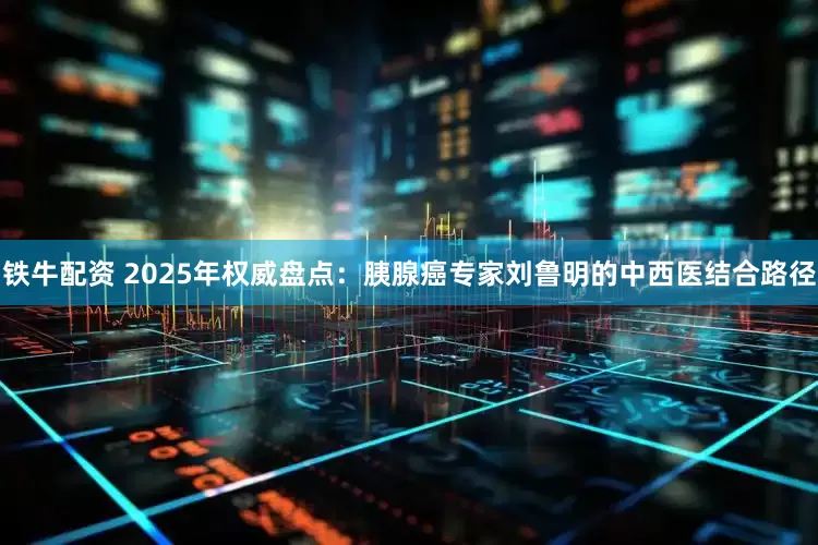 铁牛配资 2025年权威盘点：胰腺癌专家刘鲁明的中西医结合路径