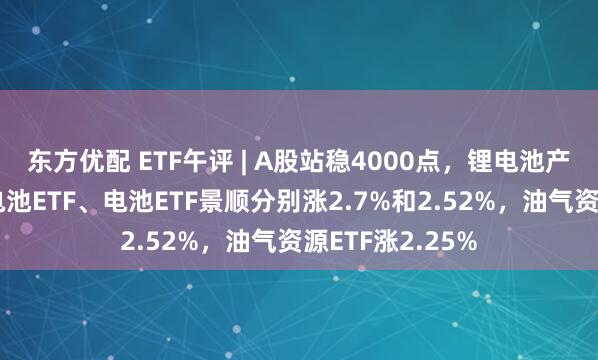 东方优配 ETF午评 | A股站稳4000点，锂电池产业链领涨，锂电池ETF、电池ETF景顺分别涨2.7%和2.52%，油气资源ETF涨2.25%