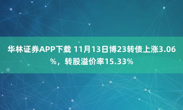 华林证券APP下载 11月13日博23转债上涨3.06%，转股溢价率15.33%