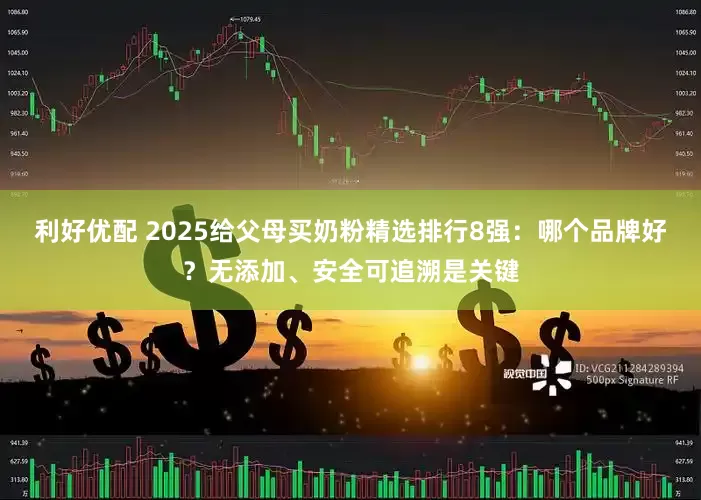利好优配 2025给父母买奶粉精选排行8强：哪个品牌好？无添加、安全可追溯是关键