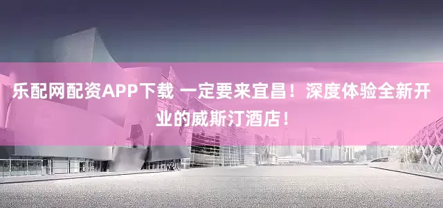 乐配网配资APP下载 一定要来宜昌!深度体验全新开业的威斯汀酒店!