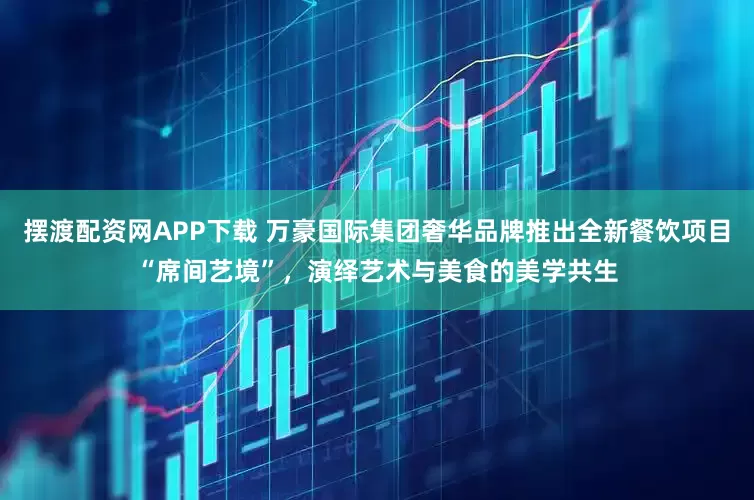 摆渡配资网APP下载 万豪国际集团奢华品牌推出全新餐饮项目“席间艺境”，演绎艺术与美食的美学共生