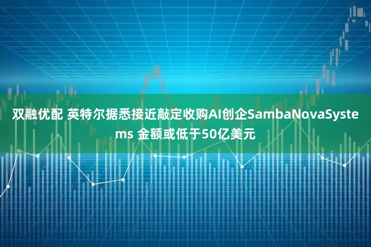 双融优配 英特尔据悉接近敲定收购AI创企SambaNovaSystems 金额或低于50亿美元