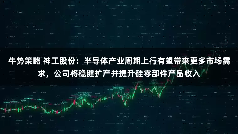 牛势策略 神工股份：半导体产业周期上行有望带来更多市场需求，公司将稳健扩产并提升硅零部件产品收入