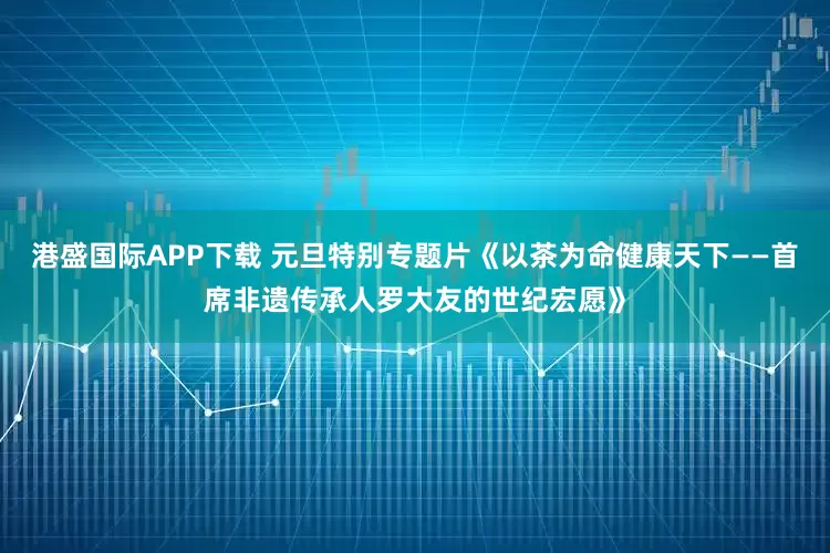 港盛国际APP下载 元旦特别专题片《以茶为命健康天下——首席非遗传承人罗大友的世纪宏愿》