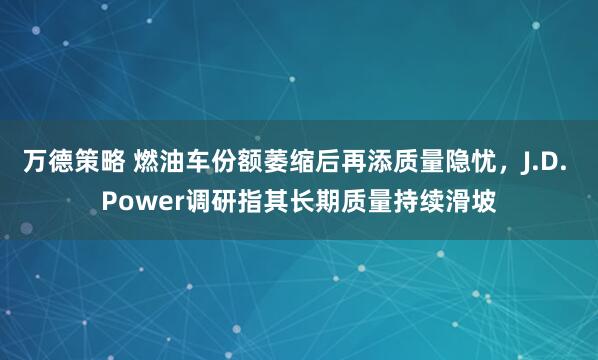 万德策略 燃油车份额萎缩后再添质量隐忧，J.D. Power调研指其长期质量持续滑坡