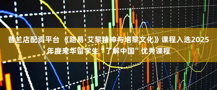 普兰店配资平台 《路易·艾黎精神与培黎文化》课程入选2025年度来华留学生“了解中国”优秀课程