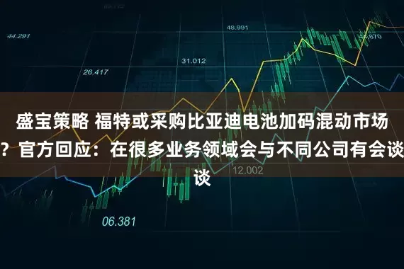 盛宝策略 福特或采购比亚迪电池加码混动市场？官方回应：在很多业务领域会与不同公司有会谈