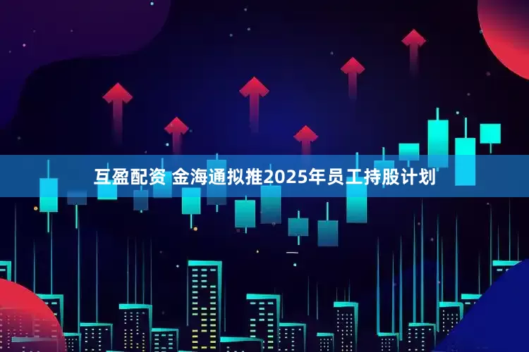 互盈配资 金海通拟推2025年员工持股计划