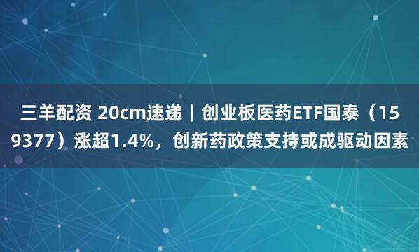 三羊配资 20cm速递｜创业板医药ETF国泰（159377）涨超1.4%，创新药政策支持或成驱动因素