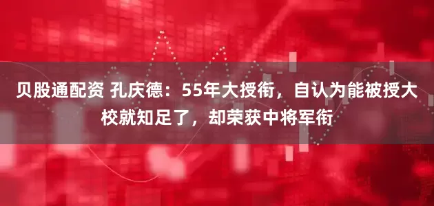 贝股通配资 孔庆德：55年大授衔，自认为能被授大校就知足了，却荣获中将军衔