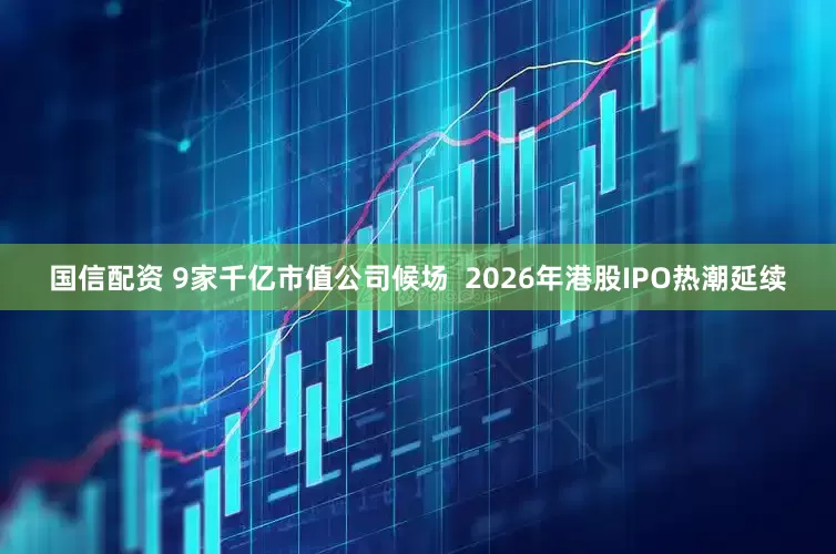 国信配资 9家千亿市值公司候场  2026年港股IPO热潮延续