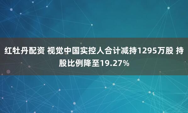 红牡丹配资 视觉中国实控人合计减持1295万股 持股比例降至19.27%