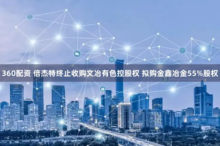 360配资 倍杰特终止收购文冶有色控股权 拟购金鑫冶金55%股权